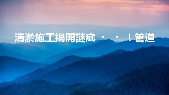 清淤施工揭開謎底！管道中藏著什么秘密？